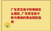 广东灵芝孢子粉黄精怎么搭配_广东灵芝孢子粉与黄精的黄金搭配指南