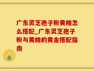 广东灵芝孢子粉黄精怎么搭配_广东灵芝孢子粉与黄精的黄金搭配指南