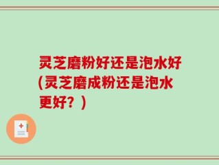 灵芝磨粉好还是泡水好(灵芝磨成粉还是泡水更好？)