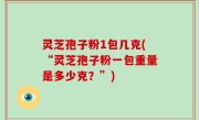 灵芝孢子粉1包几克(“灵芝孢子粉一包重量是多少克？”)