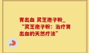 胃出血 灵芝孢子粉_“灵芝孢子粉：治疗胃出血的天然疗法”