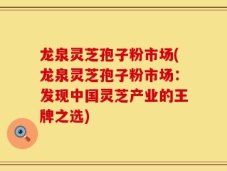 龙泉灵芝孢子粉市场(龙泉灵芝孢子粉市场：发现中国灵芝产业的王牌之选)