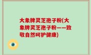 大象牌灵芝孢子粉(大象牌灵芝孢子粉——致敬自然呵护健康)