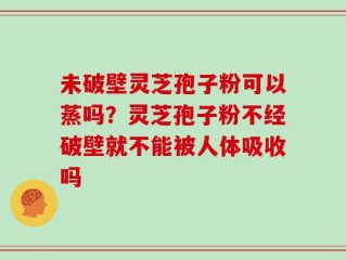 未破壁灵芝孢子粉可以蒸吗？灵芝孢子粉不经破壁就不能被人体吸收吗