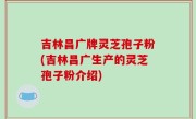 吉林昌广牌灵芝孢子粉(吉林昌广生产的灵芝孢子粉介绍)