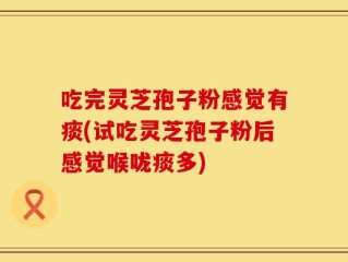 吃完灵芝孢子粉感觉有痰(试吃灵芝孢子粉后感觉喉咙痰多)