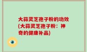 大蒜灵芝孢子粉的功效(大蒜灵芝孢子粉：神奇的健康补品)