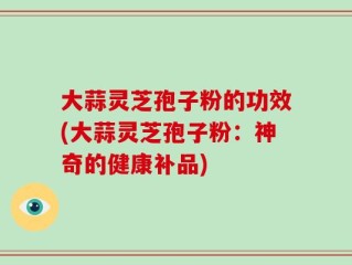 大蒜灵芝孢子粉的功效(大蒜灵芝孢子粉：神奇的健康补品)