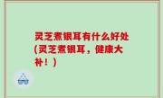 灵芝煮银耳有什么好处(灵芝煮银耳，健康大补！)