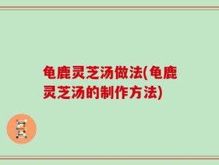 龟鹿灵芝汤做法(龟鹿灵芝汤的制作方法)