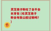 灵芝孢子粉吃了会不会长牙包 (吃灵芝孢子粉会导致口腔过敏吗？)