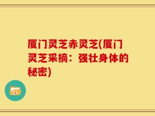 厦门灵芝赤灵芝(厦门灵芝采摘：强壮身体的秘密)
