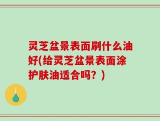 灵芝盆景表面刷什么油好(给灵芝盆景表面涂护肤油适合吗？)