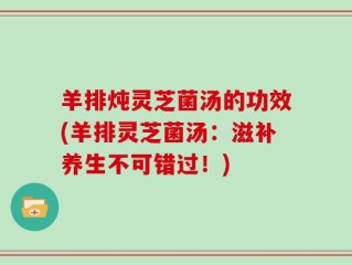 羊排炖灵芝菌汤的功效(羊排灵芝菌汤：滋补养生不可错过！)