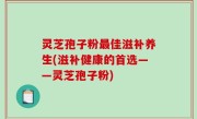 灵芝孢子粉最佳滋补养生(滋补健康的首选——灵芝孢子粉)