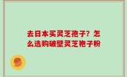 去日本买灵芝孢子？怎么选购破壁灵芝袍子粉