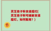 灵芝孢子粉食道糜烂(灵芝孢子粉可缓解食道糜烂，如何服用？)