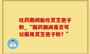 吃药期间能吃灵芝孢子粉_“服药期间是否可以服用灵芝孢子粉？”