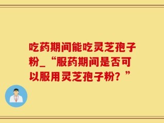 吃药期间能吃灵芝孢子粉_“服药期间是否可以服用灵芝孢子粉？”