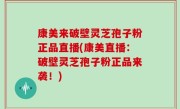 康美来破壁灵芝孢子粉正品直播(康美直播：破壁灵芝孢子粉正品来袭！)