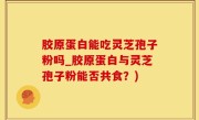 胶原蛋白能吃灵芝孢子粉吗_胶原蛋白与灵芝孢子粉能否共食？)