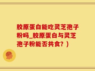 胶原蛋白能吃灵芝孢子粉吗_胶原蛋白与灵芝孢子粉能否共食？)