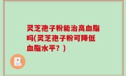 灵芝孢子粉能治高血脂吗(灵芝孢子粉可降低血脂水平？)