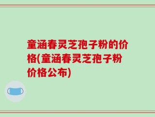 童涵春灵芝孢子粉的价格(童涵春灵芝孢子粉价格公布)