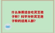 什么体质适合吃灵芝孢子粉？科学分析灵芝孢子粉的适用人群？