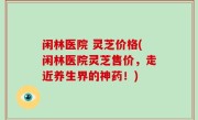 闲林医院 灵芝价格(闲林医院灵芝售价，走近养生界的神药！)