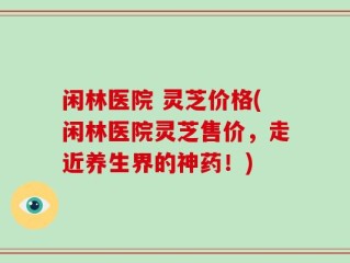 闲林医院 灵芝价格(闲林医院灵芝售价，走近养生界的神药！)