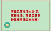 薄盖灵芝吃法大全(灵芝新吃法：薄盖灵芝多种美味用法完全攻略)