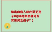 脑出血病人能吃灵芝孢子吗(脑出血患者可否食用灵芝孢子？)