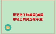 灵芝孢子油美国(美国市场上的灵芝孢子油)