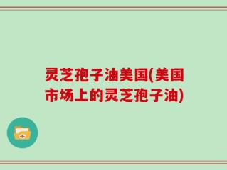 灵芝孢子油美国(美国市场上的灵芝孢子油)