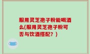 服用灵芝孢子粉能喝酒么(服用灵芝孢子粉可否与饮酒搭配？)