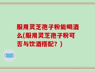 服用灵芝孢子粉能喝酒么(服用灵芝孢子粉可否与饮酒搭配？)
