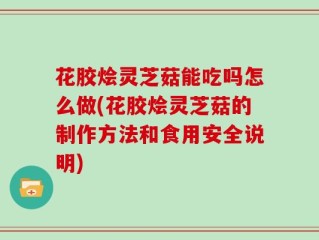 花胶烩灵芝菇能吃吗怎么做(花胶烩灵芝菇的制作方法和食用安全说明)
