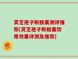 灵芝孢子粉胶囊测评推荐(灵芝孢子粉胶囊饮用效果评测及推荐)