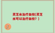 灵芝水治疗血栓(灵芝水可以治疗血栓？)