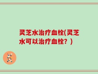 灵芝水治疗血栓(灵芝水可以治疗血栓？)