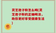 灵芝孢子粉怎么喝(灵芝孢子粉的正确喝法，助你更好享受健康生活)