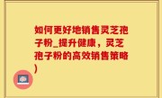 如何更好地销售灵芝孢子粉_提升健康，灵芝孢子粉的高效销售策略)