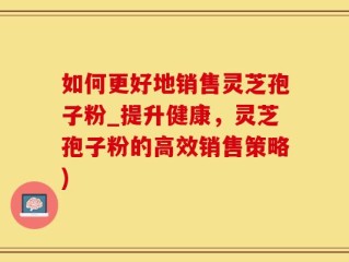 如何更好地销售灵芝孢子粉_提升健康，灵芝孢子粉的高效销售策略)