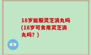 18岁能服灵芝滴丸吗(18岁可食用灵芝滴丸吗？)