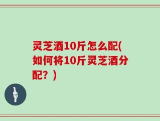 灵芝酒10斤怎么配(如何将10斤灵芝酒分配？)