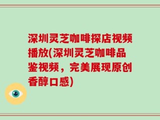 深圳灵芝咖啡探店视频播放(深圳灵芝咖啡品鉴视频，完美展现原创香醇口感)