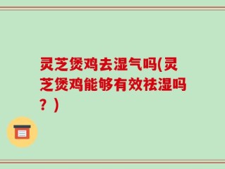 灵芝煲鸡去湿气吗(灵芝煲鸡能够有效祛湿吗？)