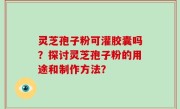 灵芝孢子粉可灌胶囊吗？探讨灵芝孢子粉的用途和制作方法？