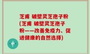 芝甫 破壁灵芝孢子粉(芝甫 破壁灵芝孢子粉——改善免疫力、促进健康的自然选择)